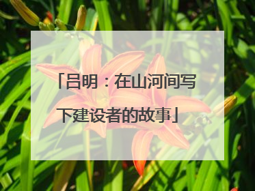 吕明：在山河间写下建设者的故事